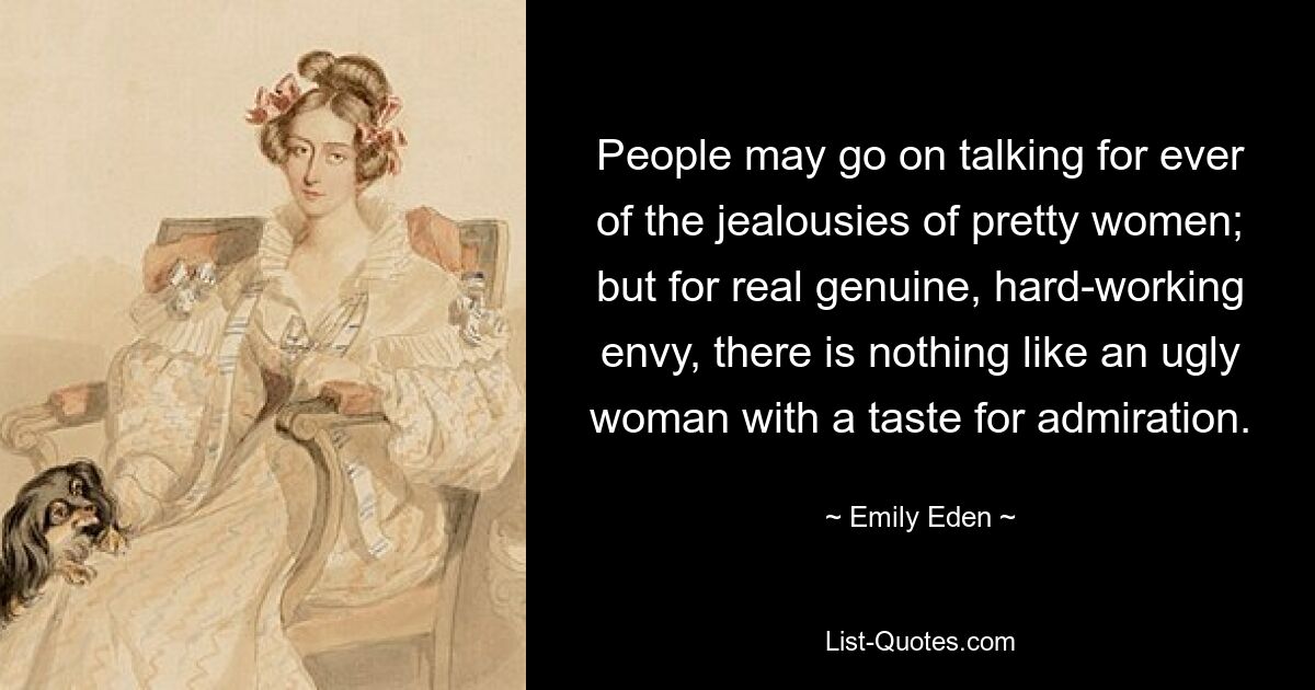 People may go on talking for ever of the jealousies of pretty women; but for real genuine, hard-working envy, there is nothing like an ugly woman with a taste for admiration. — © Emily Eden