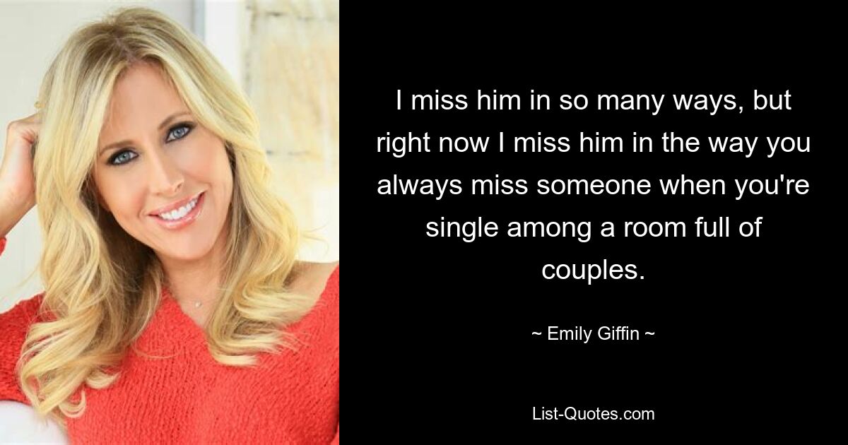 I miss him in so many ways, but right now I miss him in the way you always miss someone when you're single among a room full of couples. — © Emily Giffin