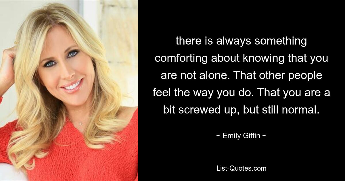 there is always something comforting about knowing that you are not alone. That other people feel the way you do. That you are a bit screwed up, but still normal. — © Emily Giffin