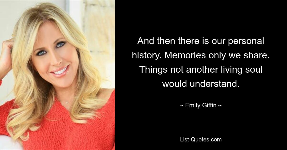 And then there is our personal history. Memories only we share. Things not another living soul would understand. — © Emily Giffin