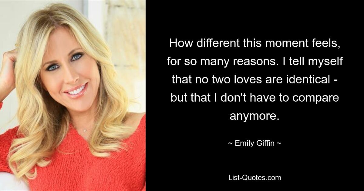 How different this moment feels, for so many reasons. I tell myself that no two loves are identical - but that I don't have to compare anymore. — © Emily Giffin