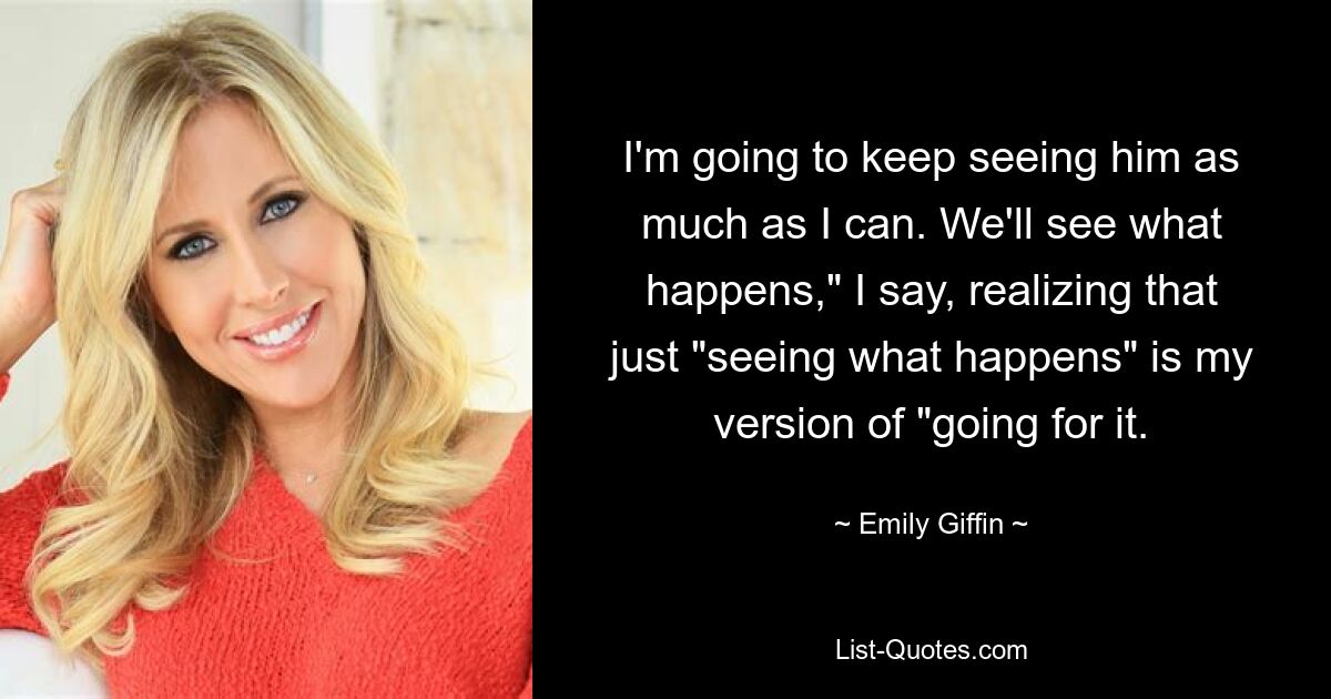 I'm going to keep seeing him as much as I can. We'll see what happens," I say, realizing that just "seeing what happens" is my version of "going for it. — © Emily Giffin