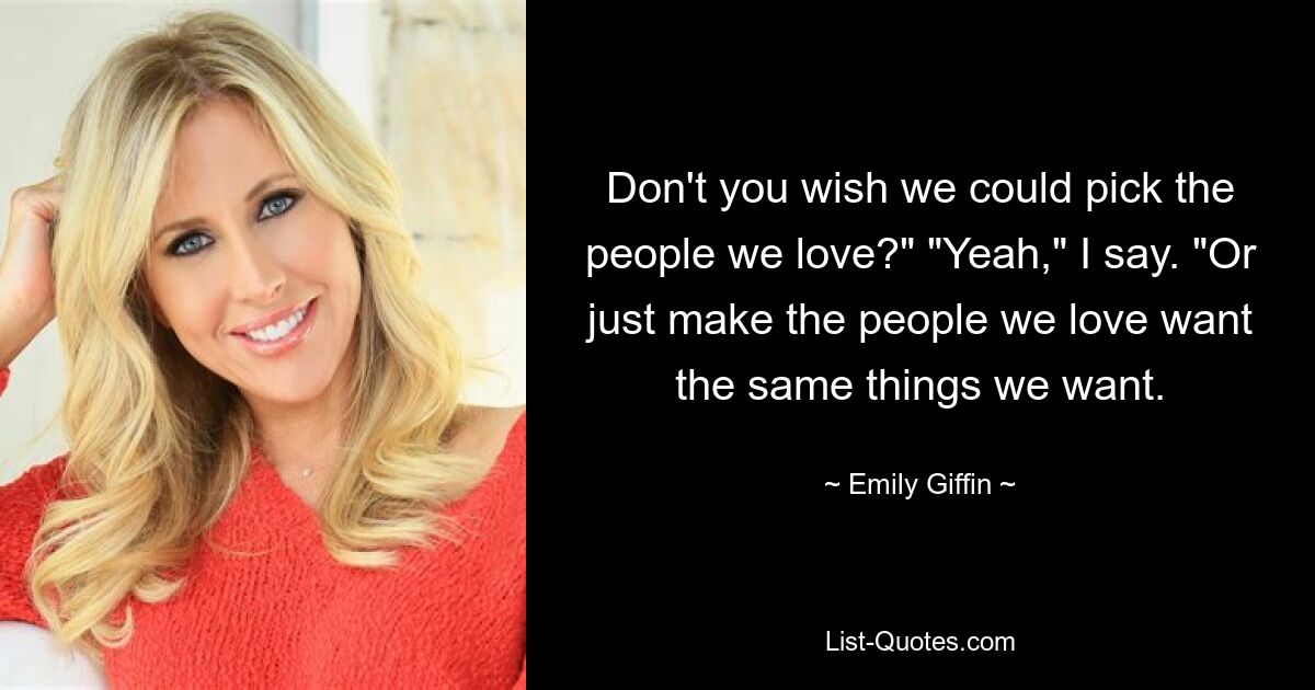 Don't you wish we could pick the people we love?" "Yeah," I say. "Or just make the people we love want the same things we want. — © Emily Giffin