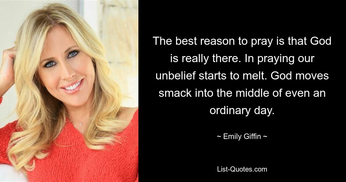 The best reason to pray is that God is really there. In praying our unbelief starts to melt. God moves smack into the middle of even an ordinary day. — © Emily Giffin