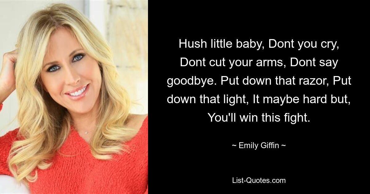 Hush little baby, Dont you cry, Dont cut your arms, Dont say goodbye. Put down that razor, Put down that light, It maybe hard but, You'll win this fight. — © Emily Giffin