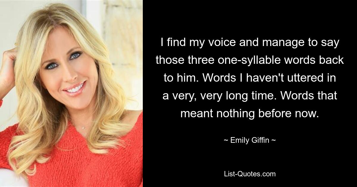 I find my voice and manage to say those three one-syllable words back to him. Words I haven't uttered in a very, very long time. Words that meant nothing before now. — © Emily Giffin