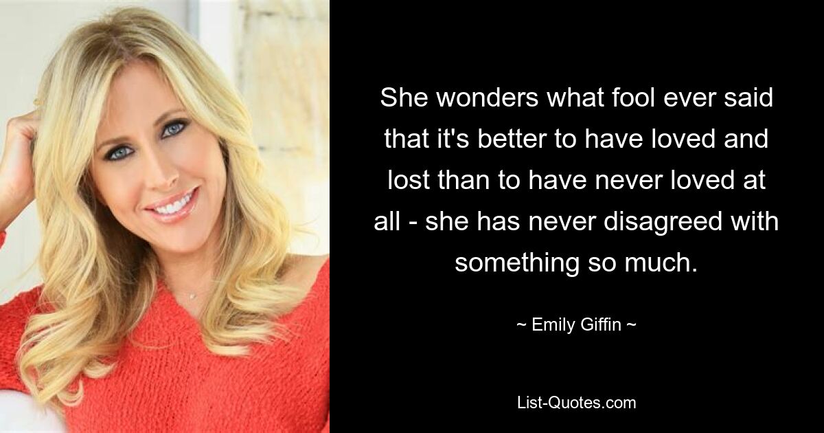 She wonders what fool ever said that it's better to have loved and lost than to have never loved at all - she has never disagreed with something so much. — © Emily Giffin