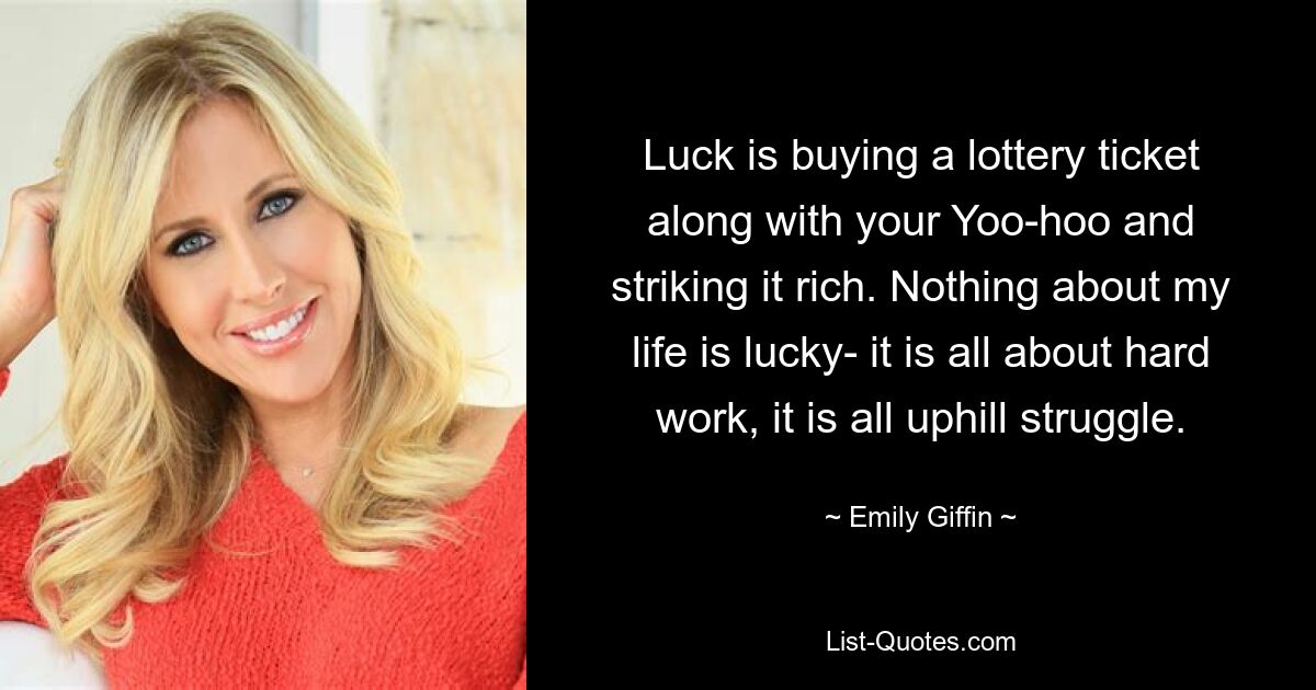 Luck is buying a lottery ticket along with your Yoo-hoo and striking it rich. Nothing about my life is lucky- it is all about hard work, it is all uphill struggle. — © Emily Giffin