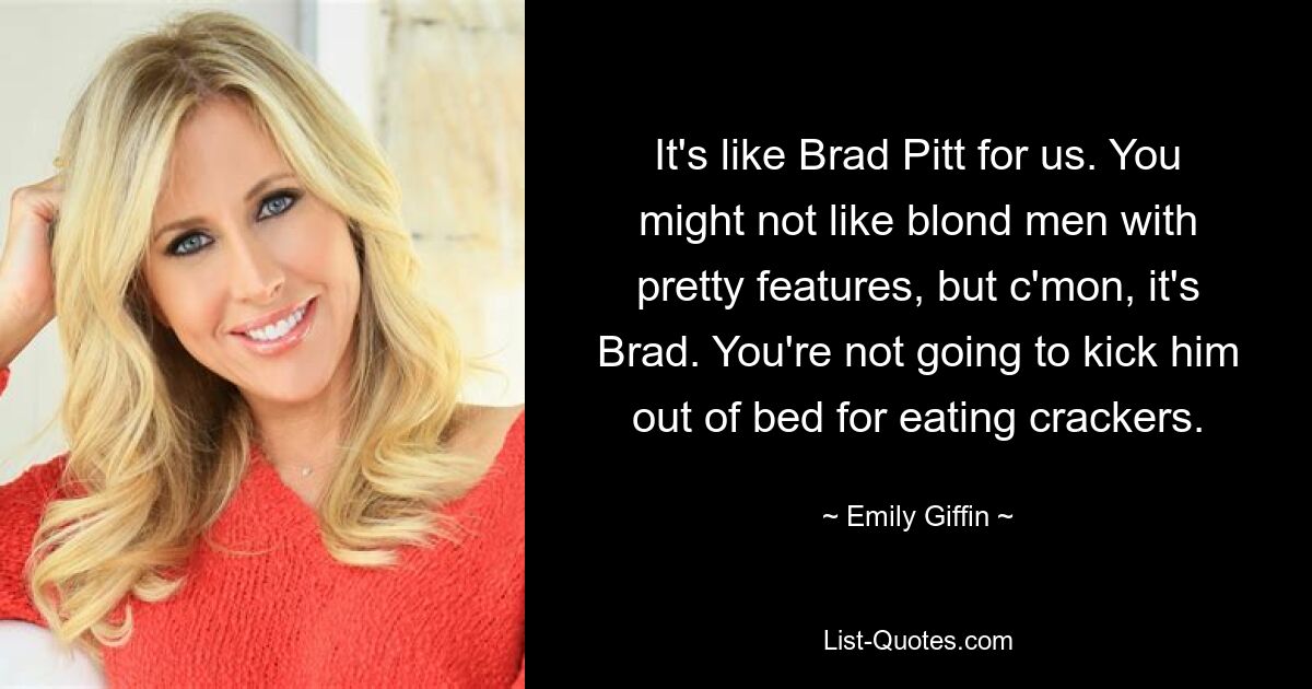 It's like Brad Pitt for us. You might not like blond men with pretty features, but c'mon, it's Brad. You're not going to kick him out of bed for eating crackers. — © Emily Giffin