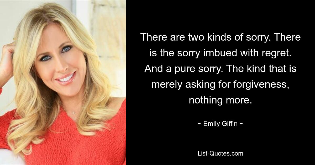 There are two kinds of sorry. There is the sorry imbued with regret. And a pure sorry. The kind that is merely asking for forgiveness, nothing more. — © Emily Giffin