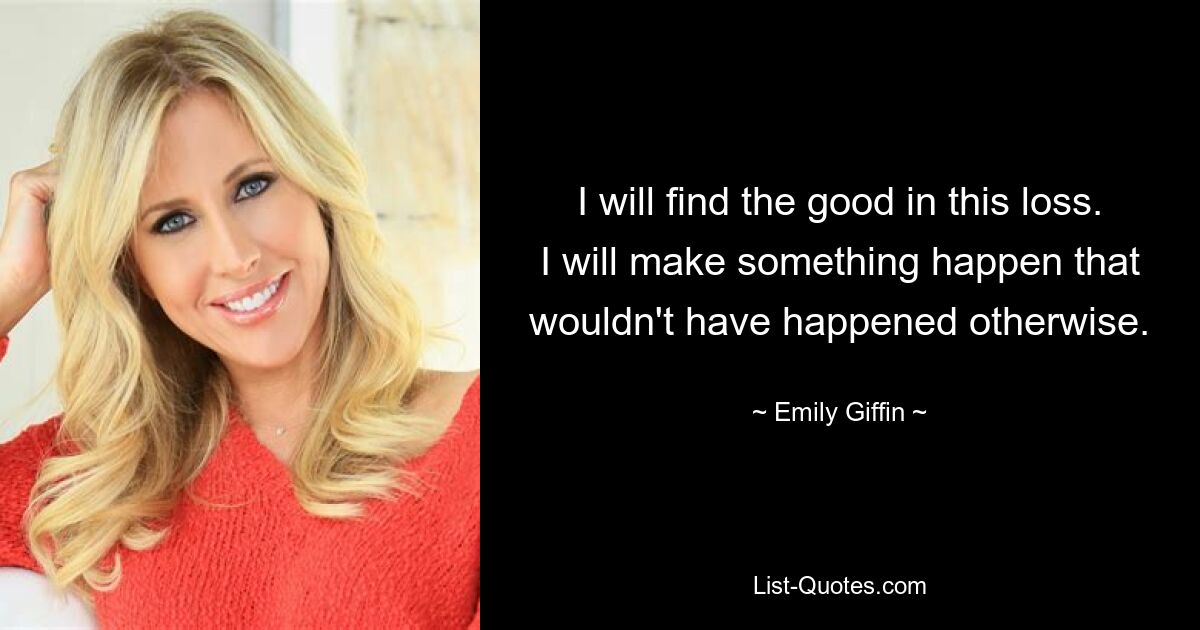 I will find the good in this loss. I will make something happen that wouldn't have happened otherwise. — © Emily Giffin