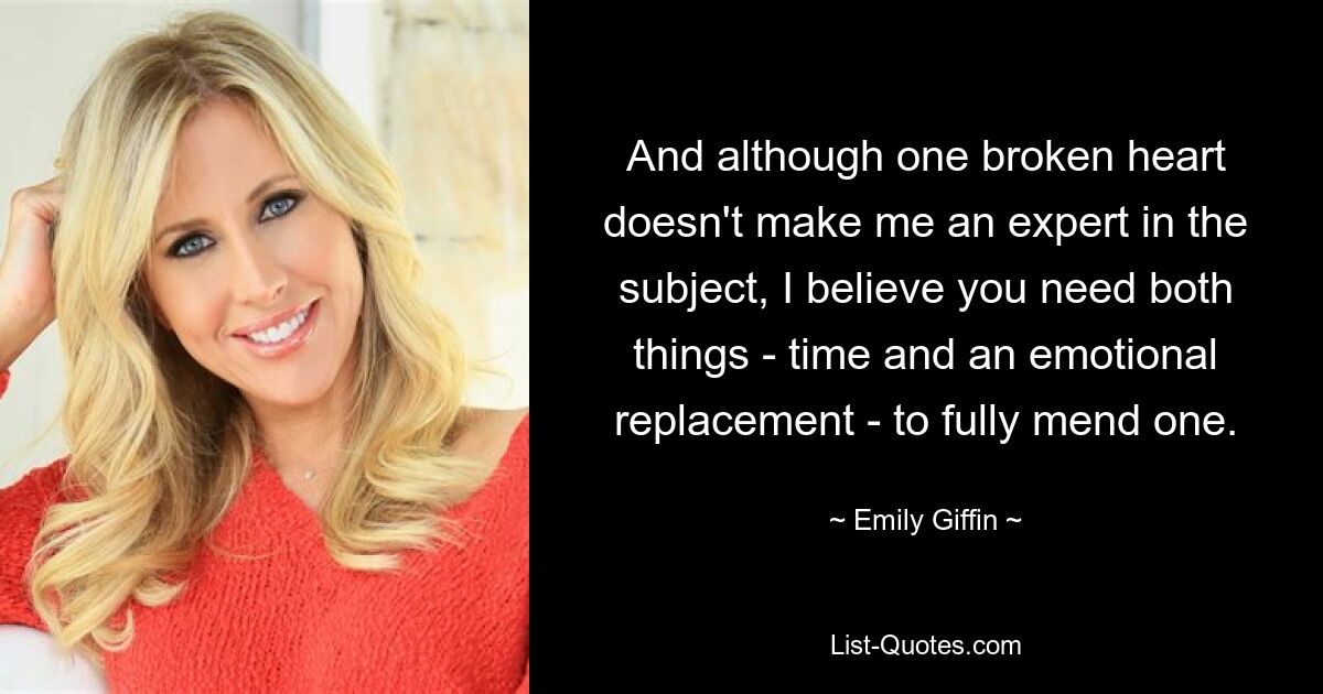 And although one broken heart doesn't make me an expert in the subject, I believe you need both things - time and an emotional replacement - to fully mend one. — © Emily Giffin