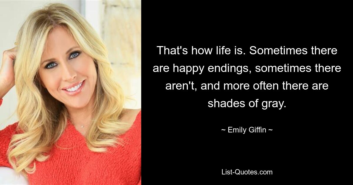 That's how life is. Sometimes there are happy endings, sometimes there aren't, and more often there are shades of gray. — © Emily Giffin