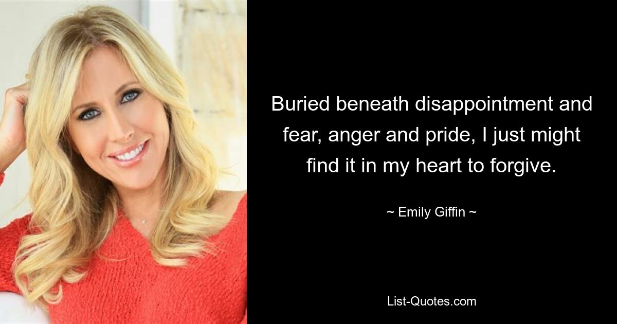 Buried beneath disappointment and fear, anger and pride, I just might find it in my heart to forgive. — © Emily Giffin