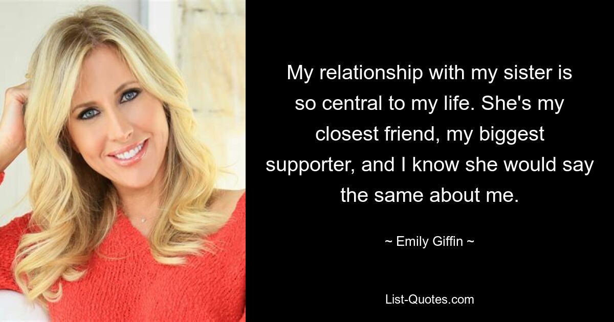 My relationship with my sister is so central to my life. She's my closest friend, my biggest supporter, and I know she would say the same about me. — © Emily Giffin