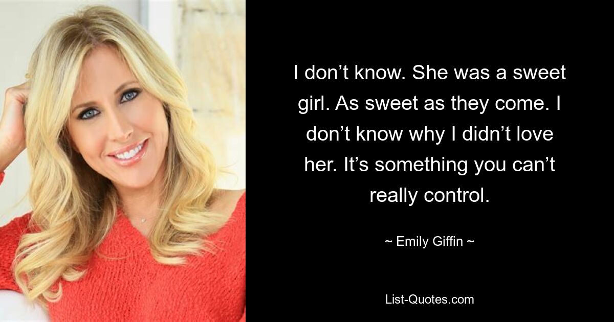 I don’t know. She was a sweet girl. As sweet as they come. I don’t know why I didn’t love her. It’s something you can’t really control. — © Emily Giffin