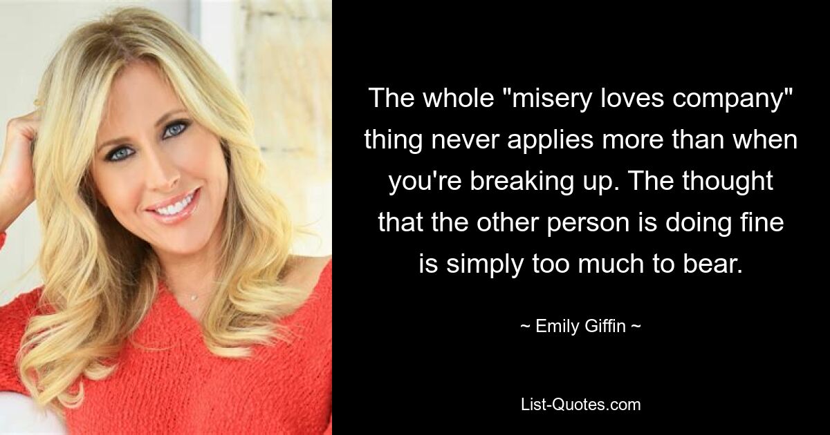 The whole "misery loves company" thing never applies more than when you're breaking up. The thought that the other person is doing fine is simply too much to bear. — © Emily Giffin