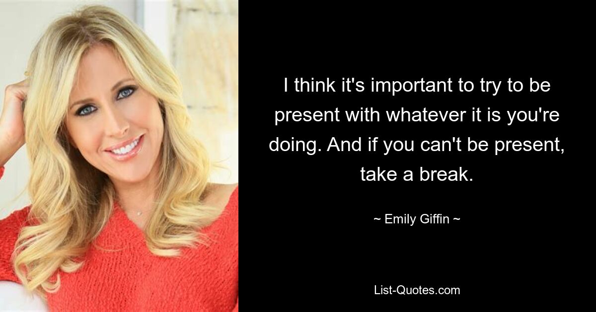 I think it's important to try to be present with whatever it is you're doing. And if you can't be present, take a break. — © Emily Giffin