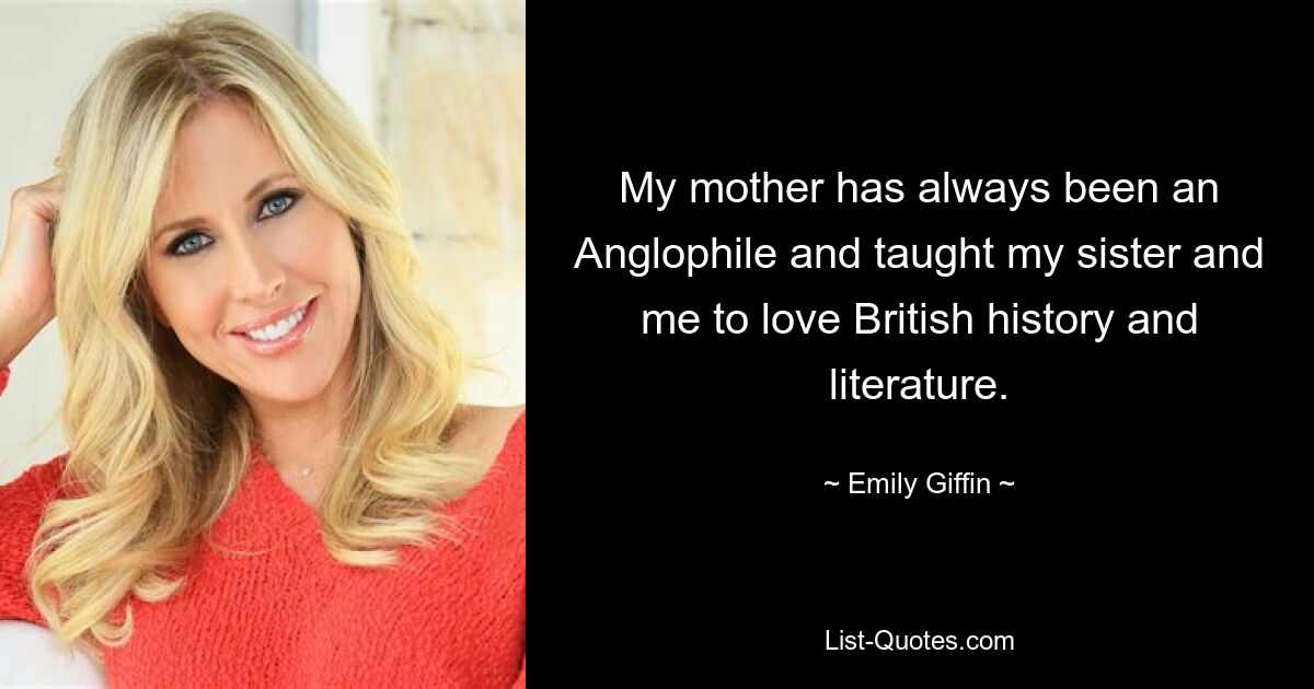 My mother has always been an Anglophile and taught my sister and me to love British history and literature. — © Emily Giffin