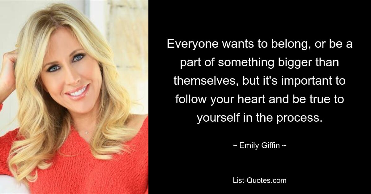 Everyone wants to belong, or be a part of something bigger than themselves, but it's important to follow your heart and be true to yourself in the process. — © Emily Giffin