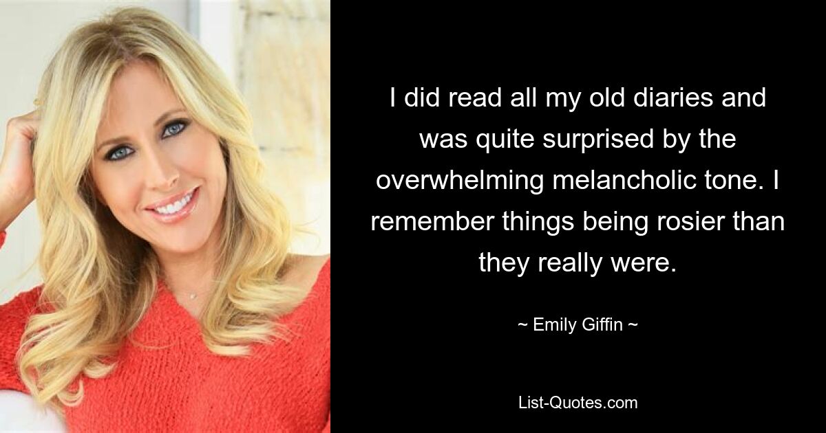 I did read all my old diaries and was quite surprised by the overwhelming melancholic tone. I remember things being rosier than they really were. — © Emily Giffin