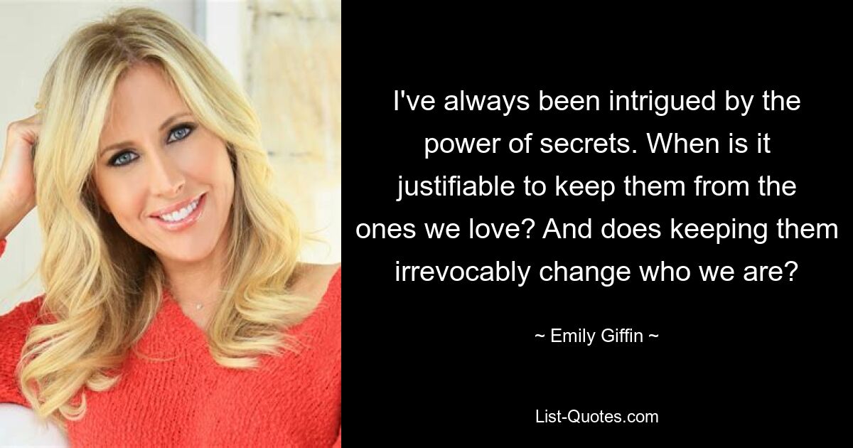 I've always been intrigued by the power of secrets. When is it justifiable to keep them from the ones we love? And does keeping them irrevocably change who we are? — © Emily Giffin