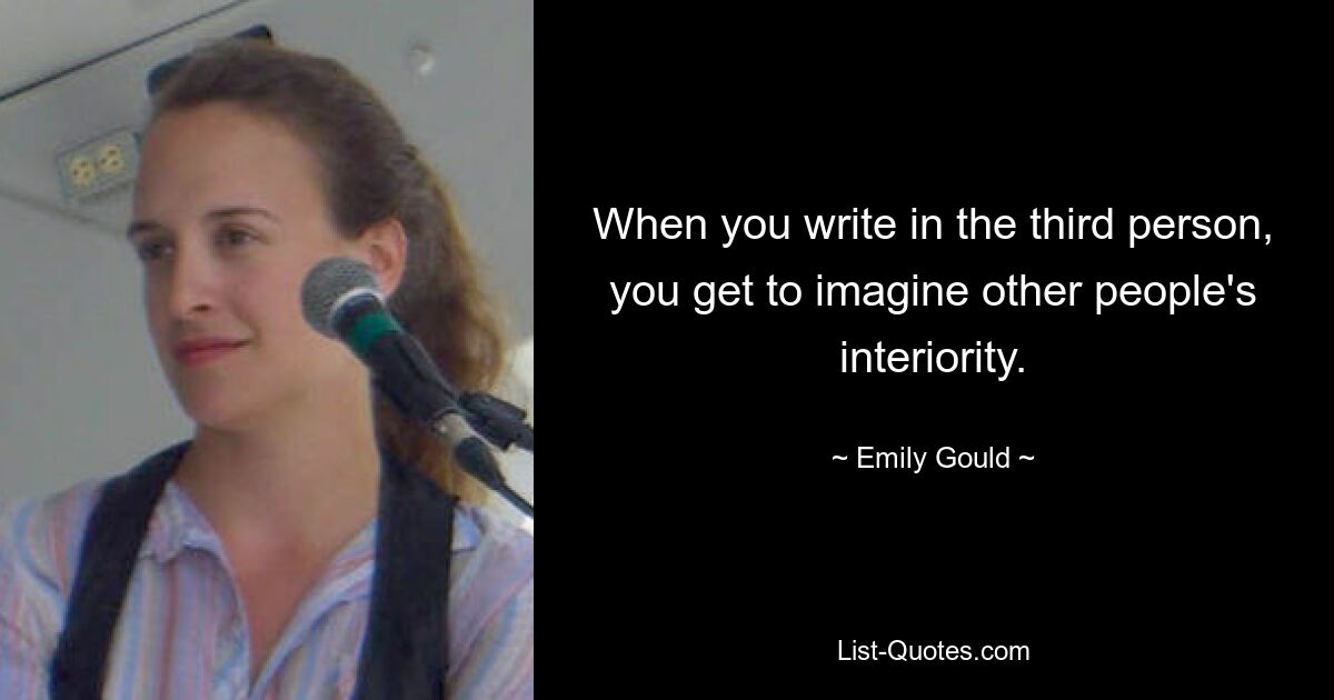 When you write in the third person, you get to imagine other people's interiority. — © Emily Gould