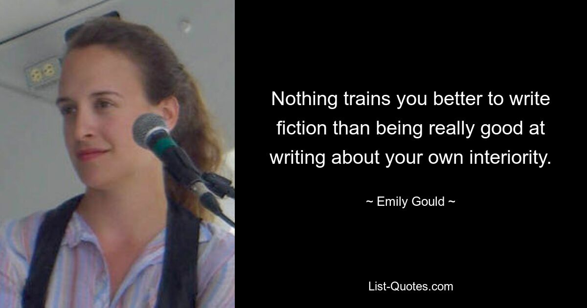 Nothing trains you better to write fiction than being really good at writing about your own interiority. — © Emily Gould