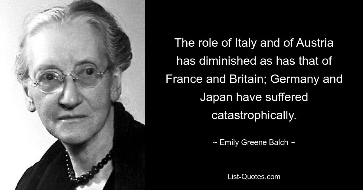 The role of Italy and of Austria has diminished as has that of France and Britain; Germany and Japan have suffered catastrophically. — © Emily Greene Balch