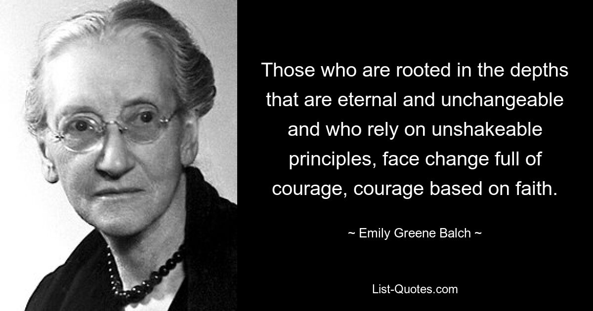 Those who are rooted in the depths that are eternal and unchangeable and who rely on unshakeable principles, face change full of courage, courage based on faith. — © Emily Greene Balch