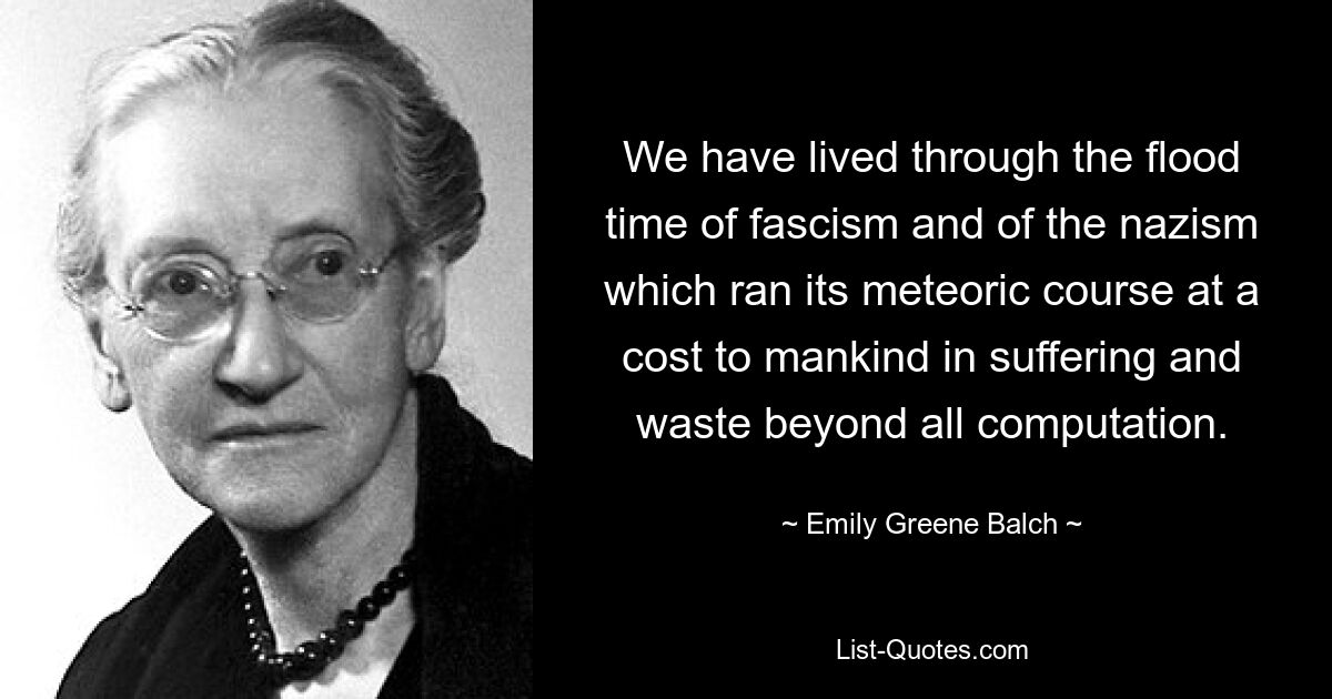 We have lived through the flood time of fascism and of the nazism which ran its meteoric course at a cost to mankind in suffering and waste beyond all computation. — © Emily Greene Balch