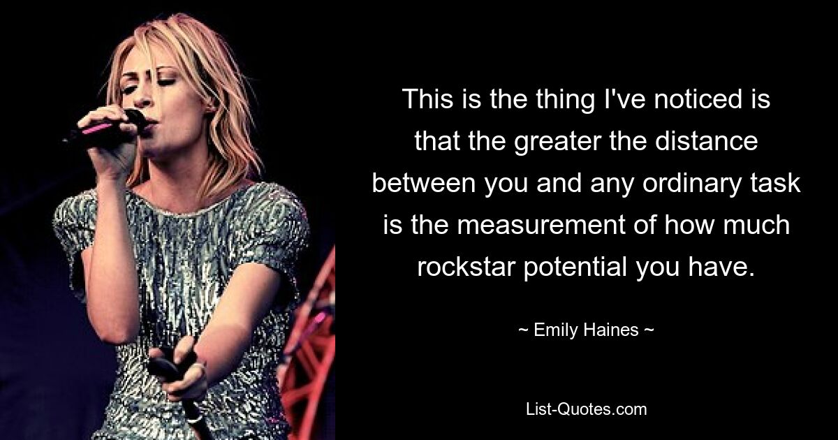 This is the thing I've noticed is that the greater the distance between you and any ordinary task is the measurement of how much rockstar potential you have. — © Emily Haines