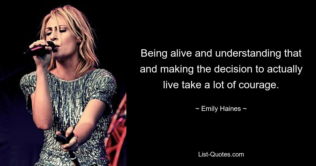 Being alive and understanding that and making the decision to actually live take a lot of courage. — © Emily Haines