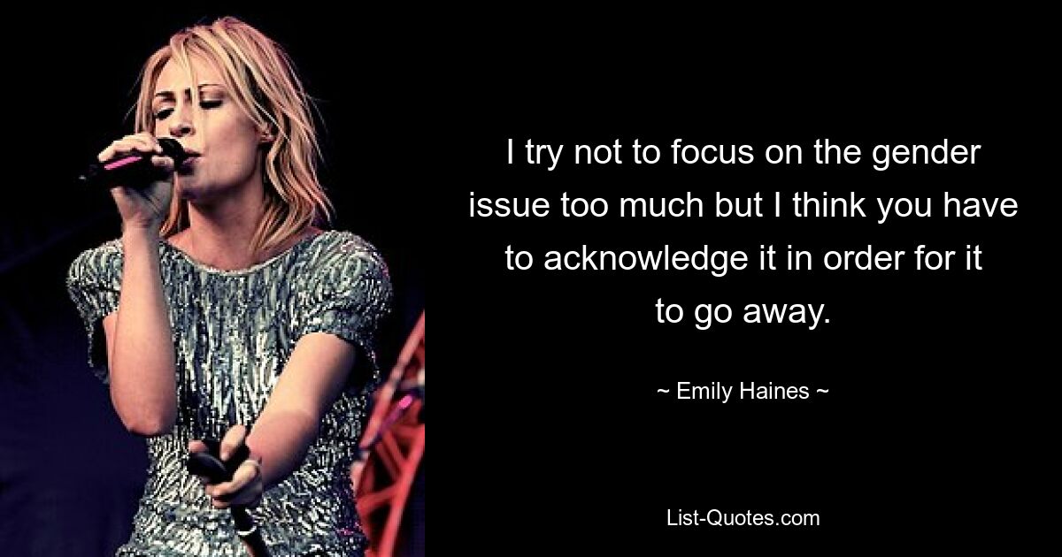 I try not to focus on the gender issue too much but I think you have to acknowledge it in order for it to go away. — © Emily Haines