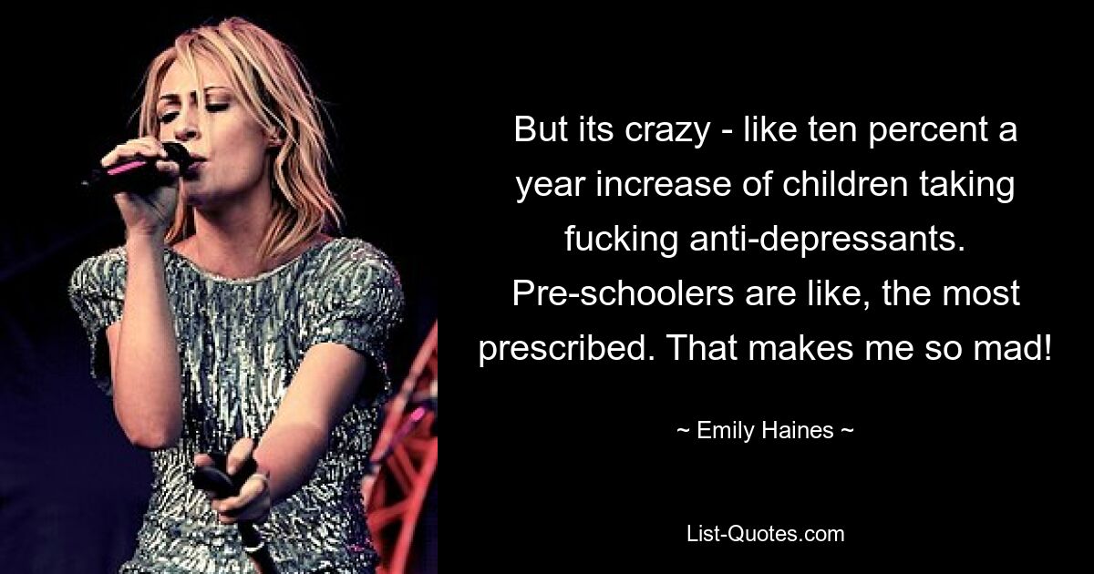 But its crazy - like ten percent a year increase of children taking fucking anti-depressants. Pre-schoolers are like, the most prescribed. That makes me so mad! — © Emily Haines