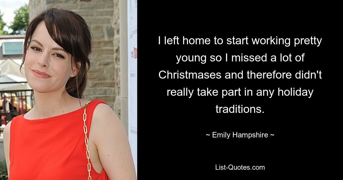 I left home to start working pretty young so I missed a lot of Christmases and therefore didn't really take part in any holiday traditions. — © Emily Hampshire