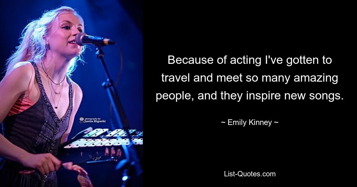 Because of acting I've gotten to travel and meet so many amazing people, and they inspire new songs. — © Emily Kinney