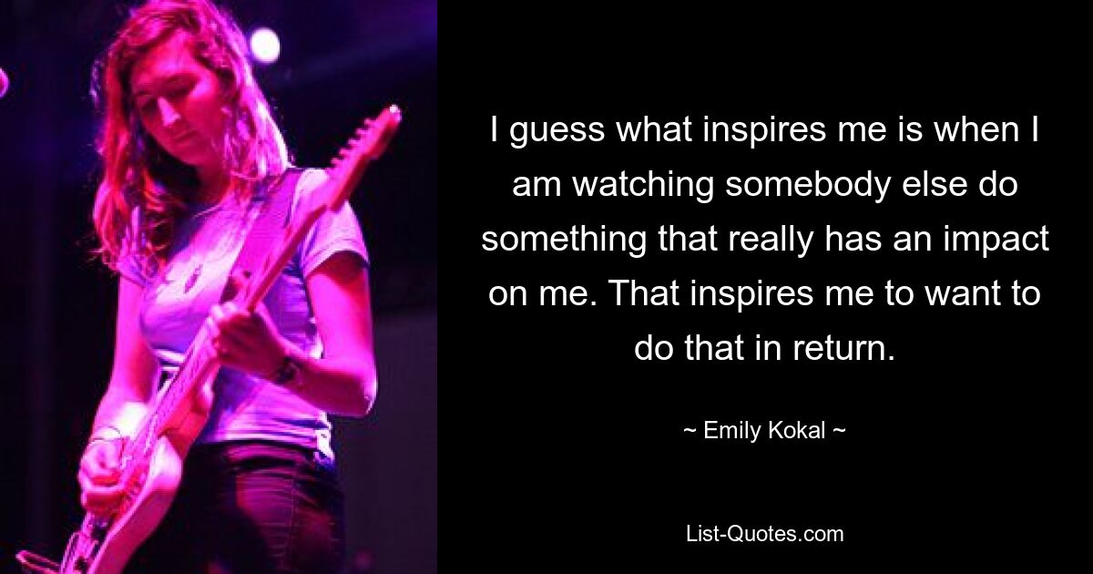 I guess what inspires me is when I am watching somebody else do something that really has an impact on me. That inspires me to want to do that in return. — © Emily Kokal