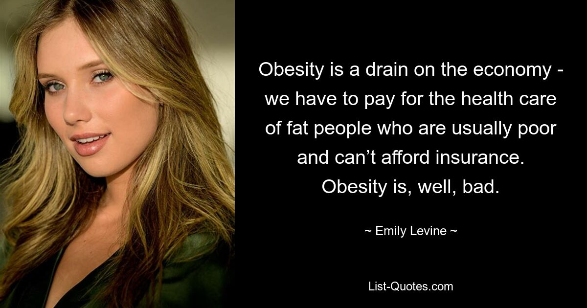 Obesity is a drain on the economy - we have to pay for the health care of fat people who are usually poor and can’t afford insurance. Obesity is, well, bad. — © Emily Levine