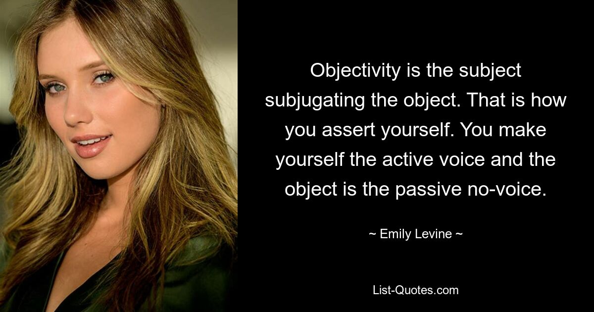 Objectivity is the subject subjugating the object. That is how you assert yourself. You make yourself the active voice and the object is the passive no-voice. — © Emily Levine