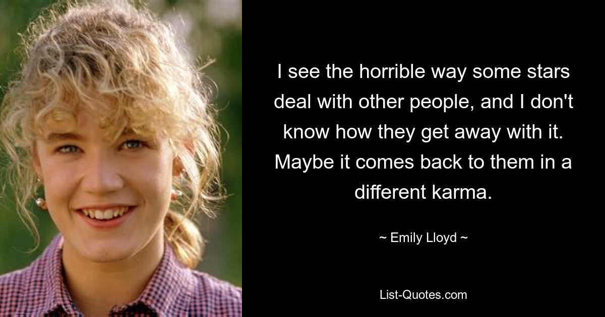 I see the horrible way some stars deal with other people, and I don't know how they get away with it. Maybe it comes back to them in a different karma. — © Emily Lloyd