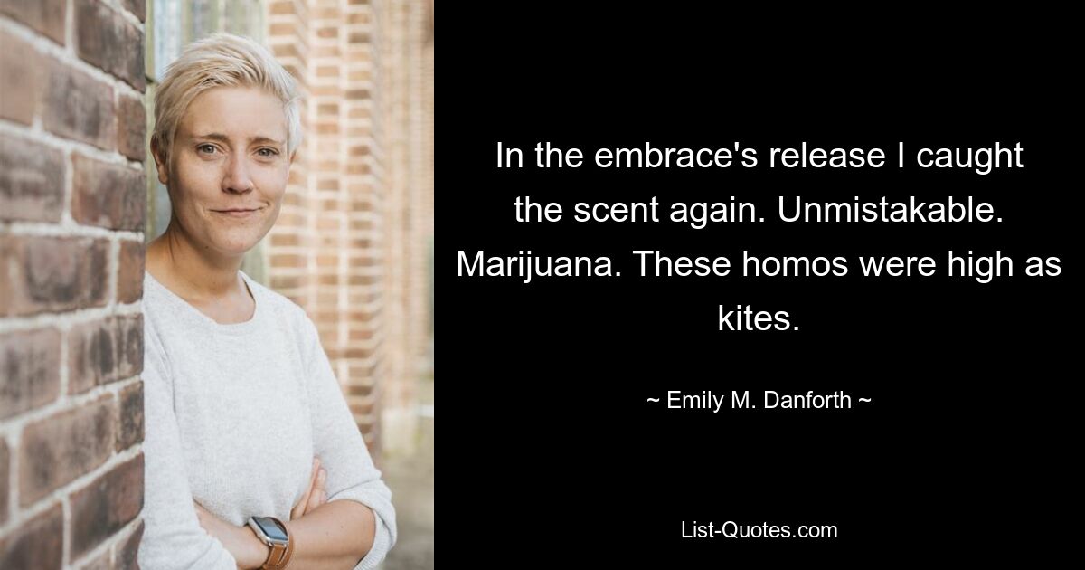 In the embrace's release I caught the scent again. Unmistakable. Marijuana. These homos were high as kites. — © Emily M. Danforth