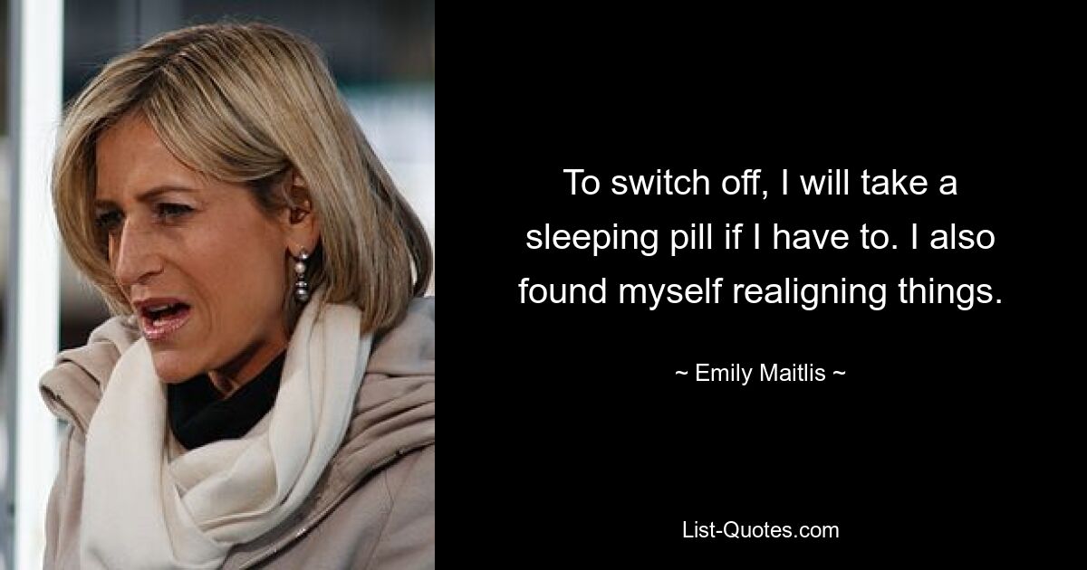 To switch off, I will take a sleeping pill if I have to. I also found myself realigning things. — © Emily Maitlis