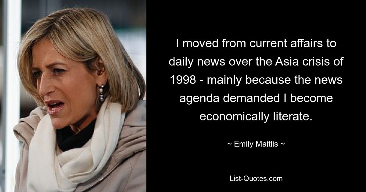 I moved from current affairs to daily news over the Asia crisis of 1998 - mainly because the news agenda demanded I become economically literate. — © Emily Maitlis