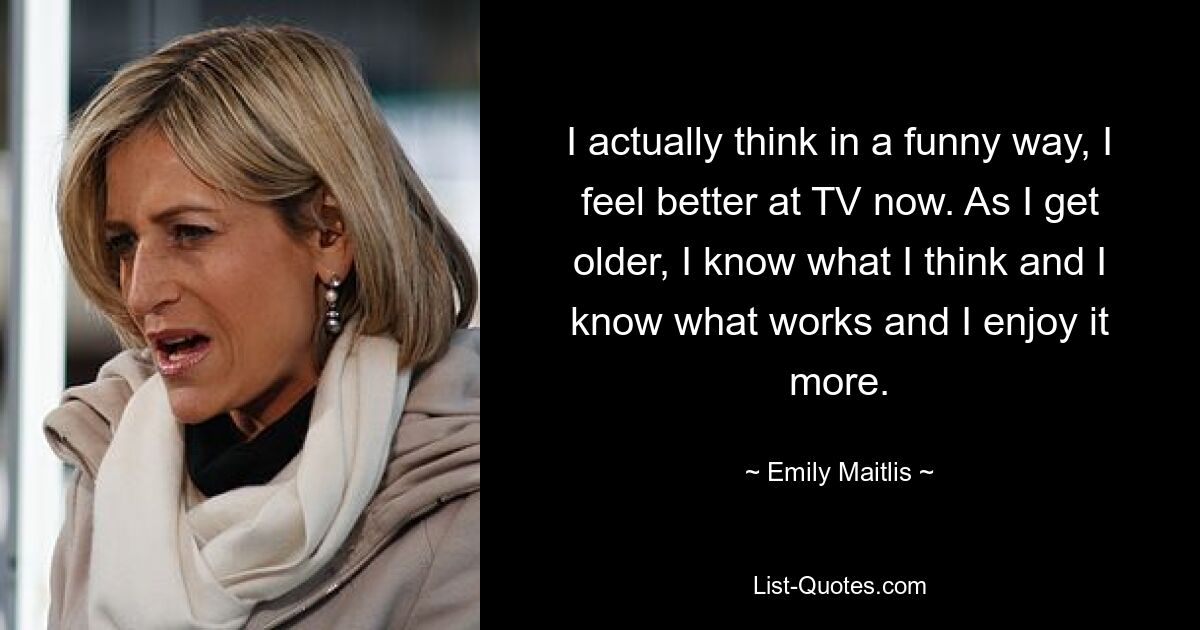 I actually think in a funny way, I feel better at TV now. As I get older, I know what I think and I know what works and I enjoy it more. — © Emily Maitlis