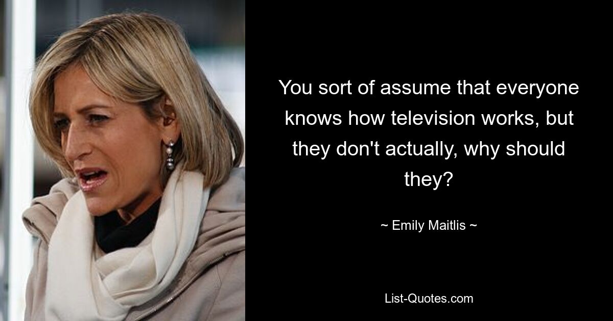 You sort of assume that everyone knows how television works, but they don't actually, why should they? — © Emily Maitlis