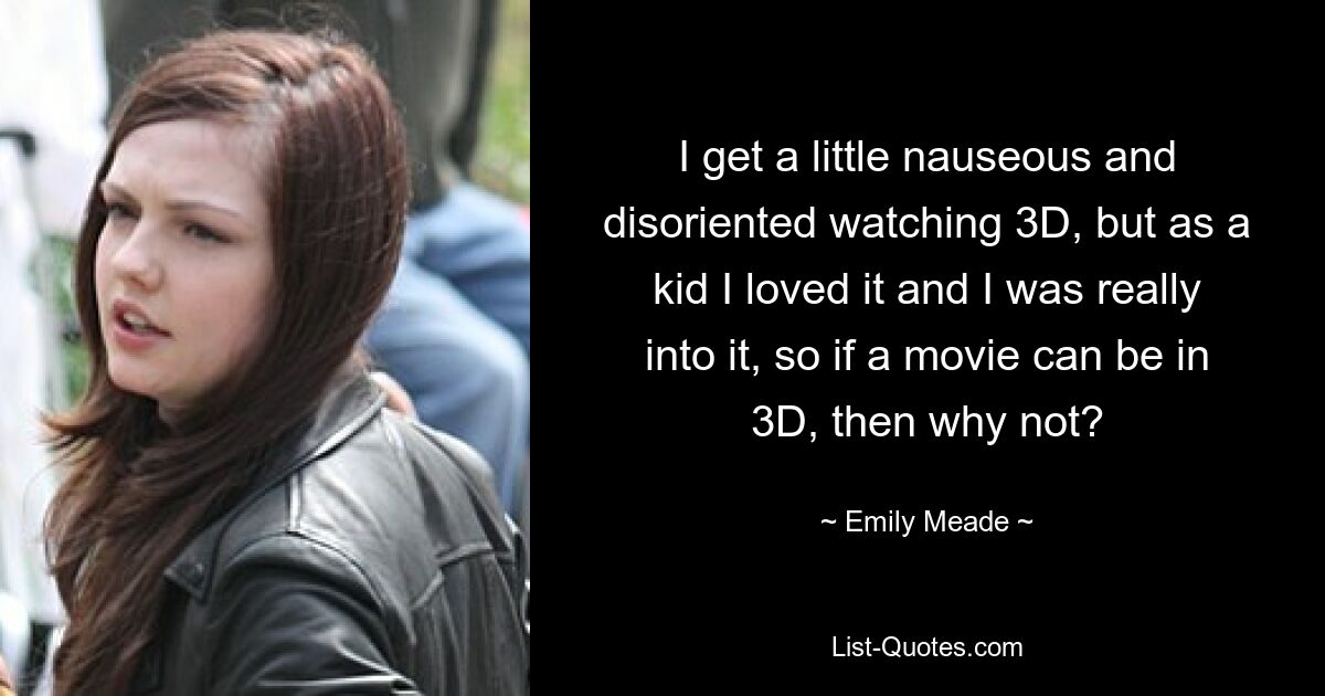 I get a little nauseous and disoriented watching 3D, but as a kid I loved it and I was really into it, so if a movie can be in 3D, then why not? — © Emily Meade