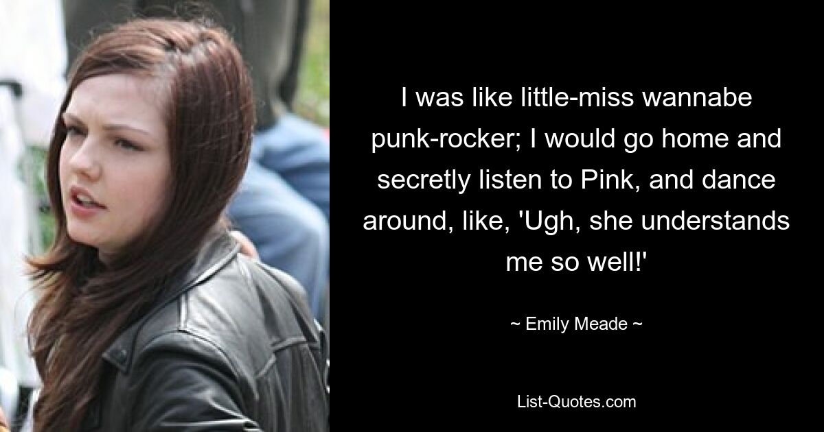 I was like little-miss wannabe punk-rocker; I would go home and secretly listen to Pink, and dance around, like, 'Ugh, she understands me so well!' — © Emily Meade