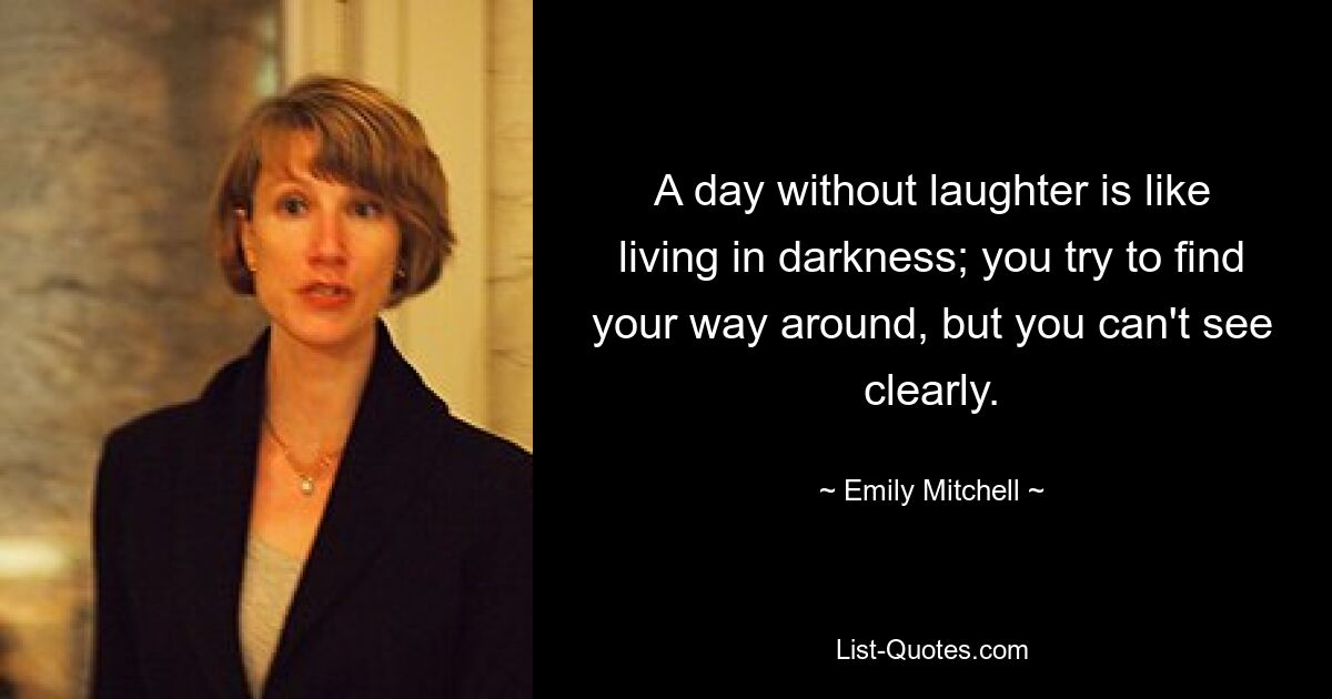 A day without laughter is like living in darkness; you try to find your way around, but you can't see clearly. — © Emily Mitchell