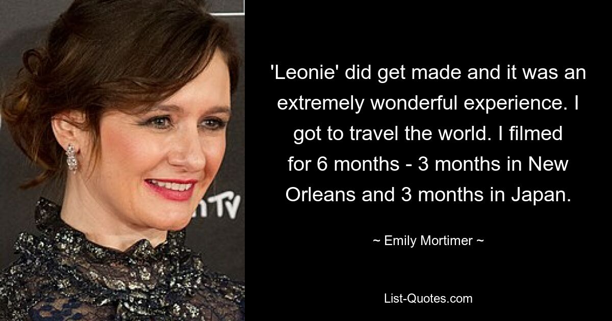 'Leonie' did get made and it was an extremely wonderful experience. I got to travel the world. I filmed for 6 months - 3 months in New Orleans and 3 months in Japan. — © Emily Mortimer